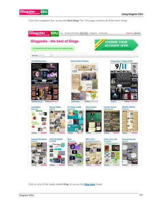 Using Glogster EDU

       From the navigation bar, access the Best Glogs Tab. This page contains all of the best Glogs.




       Click on any of the newly added Glog, to access the Glog view mode.



Glogster EDU                                                                                                106
 
