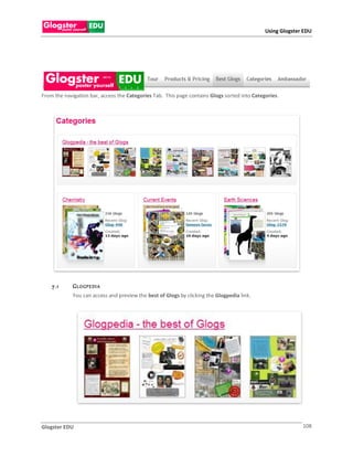 Using Glogster EDU




From the navigation bar, access the Categories Tab. This page contains Glogs sorted into Categories.




    7 .1     G L O GP E DI A
             You can access and preview the best of Glogs by clicking the Glogpedia link.




Glogster EDU                                                                                                108
 