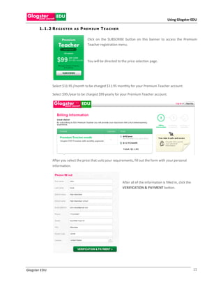 Using Glogster EDU

       1 . 1 .2 R E G I S T E R   AS   P REMIUM TEACHER

                                          Click on the SUBSCRIBE button on this banner to access the Premium
                                          Teacher registration menu.



                                          You will be directed to the price selection page.




                Select $11.95 /month to be charged $11.95 monthly for your Premium Teacher account.

                Select $99 /year to be charged $99 yearly for your Premium Teacher account.




                After you select the price that suits your requirements, fill out the form with your personal
                information.



                                                                  After all of the information is filled in, click the
                                                                  VERIFICATION & PAYMENT button.




Glogster EDU                                                                                                             11
 
