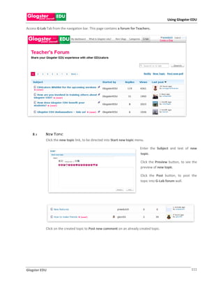 Using Glogster EDU

Access G-Lab Tab from the navigation bar. This page contains a forum for Teachers.




    8 .1     N E W T OP IC
             Click the new topic link, to be directed into Start new topic menu.

                                                                             Enter the Subject and text of new
                                                                             topic.

                                                                             Click the Preview button, to see the
                                                                             preview of new topic.

                                                                             Click the Post button, to post the
                                                                             topic into G-Lab forum wall.




             Click on the created topic to Post new comment on an already created topic.




Glogster EDU                                                                                                 111
 