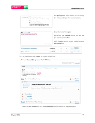 Using Glogster EDU



                                                                   The Poll Options menu allows you to modify
                                                                   the Poll according to the required options.




                                                                   Enter the text of new poll.

                                                                   By clicking the Preview button, you will see
                                                                   the preview of new Poll.

                                                                   Click the Post button, to post the Poll onto G-
                                                                   Lab forum wall.




           Click on the created Poll, to Vote on current created Poll.




               Select the Poll Answer and click the Submit vote button, to Vote for the created Poll.




Glogster EDU                                                                                                   113
 