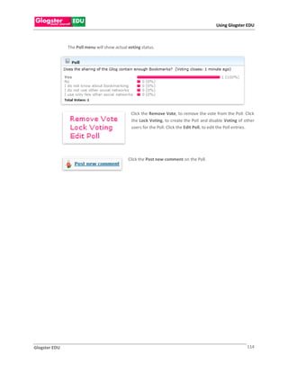 Using Glogster EDU



               The Poll menu will show actual voting status.




                                               Click the Remove Vote, to remove the vote from the Poll. Click
                                               the Lock Voting, to create the Poll and disable Voting of other
                                               users for the Poll. Click the Edit Poll, to edit the Poll entries.




                                              Click the Post new comment on the Poll.




Glogster EDU                                                                                                 114
 