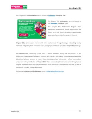 Using Glogster EDU



       The Glogster EDU Ambassadors access is located on Homepage of Glogster EDU.


                                                           The Glogster EDU Ambassadors access is located on
                                                           the Homepage of Glogster EDU.

                                                           The Glogster EDU Ambassador Program offers
                                                           educational professionals unique opportunities that
                                                           foster local and global networking opportunities,
                                                           career development, and personal enrichment.




       Glogster EDU Ambassadors interact with other professionals through trainings, networking, locally,
       nationally and globally from around the world, engaging in activities to spread the Glogster EDU message.




       The Glogster EDU community is now over 1.5 million members strong and still growing. As this
       educational collaborative of educators, students, and partners flourishes in creating a passionate global
       educational alliance; we want to reward those individuals whose extraordinary efforts have made a
       unique and lasting contribution to Glogster EDU. These Ambassadors have created extraordinary levels of
       Glogster implementation, displaying educationally sound instructional principles and practices, as well as
       introducing fresh and creative approaches.

       To become a Glogster EDU Ambassador, contact ambassadors@glogster.com.




Glogster EDU                                                                                                 118
 