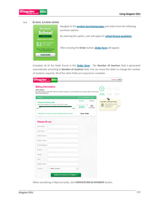 Using Glogster EDU


   1 1 .1   S C HO OL L IC EN S E O R D E R
                                              Navigate to the product purchasing page, and select from the following
                                              purchase options.

                                              By selecting this option, user will apply for school license quotation.



                                              After pressing the Order button, Order form will appear.




            Complete all of the fields found in the Order form . The Number of teachers field is generated
            automatically according to Number of students field. You can move the slider to change the number
            of students required. All of the other fields are required to complete.




            When everything is filled correctly, click VERIFICATION & PAYMENT button.


Glogster EDU                                                                                                            120
 