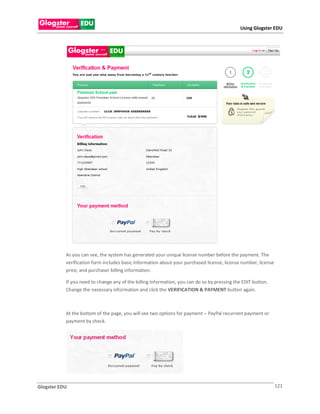 Using Glogster EDU




           As you can see, the system has generated your unique license number before the payment. The
           verification form includes basic information about your purchased license, license number, license
           price, and purchaser billing information.

           If you need to change any of the billing information, you can do so by pressing the EDIT button.
           Change the necessary information and click the VERIFICATION & PAYMENT button again.



           At the bottom of the page, you will see two options for payment – PayPal recurrent payment or
           payment by check.




Glogster EDU                                                                                                    121
 