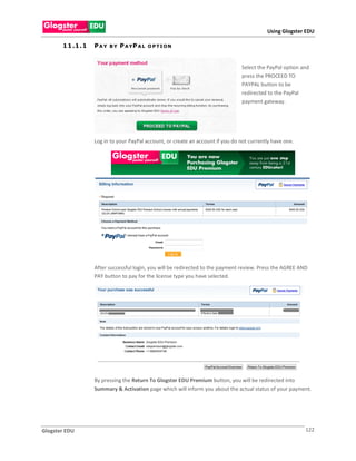 Using Glogster EDU

       1 1 .1 . 1   PAY   BY   P A YP A L   O PTION



                                                                                  Select the PayPal option and
                                                                                  press the PROCEED TO
                                                                                  PAYPAL button to be
                                                                                  redirected to the PayPal
                                                                                  payment gateway.




                    Log in to your PayPal account, or create an account if you do not currently have one.




                    After successful login, you will be redirected to the payment review. Press the AGREE AND
                    PAY button to pay for the license type you have selected.




                    By pressing the Return To Glogster EDU Premium button, you will be redirected into
                    Summary & Activation page which will inform you about the actual status of your payment.




Glogster EDU                                                                                                122
 