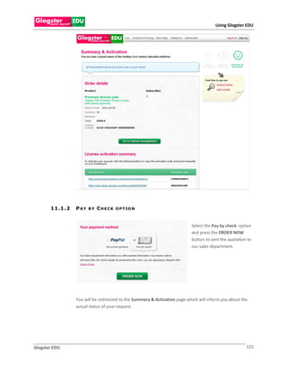 Using Glogster EDU




       1 1 .1 . 2   PAY   BY   CHECK    O P T IO N



                                                                              Select the Pay by check option
                                                                              and press the ORDER NOW
                                                                              button to sent the quotation to
                                                                              our sales department.




                    You will be redirected to the Summary & Activation page which will inform you about the
                    actual status of your request.




Glogster EDU                                                                                              123
 