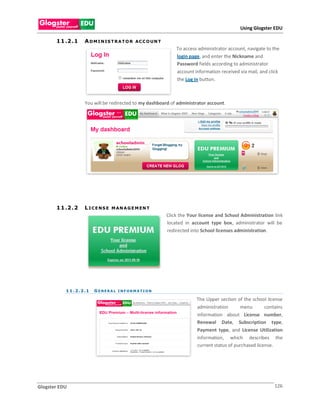 Using Glogster EDU

       1 1 .2 . 1     A D M I N IS T R A T O R   AC C O UN T
                                                                   To access administrator account, navigate to the
                                                                   login page, and enter the Nickname and
                                                                   Password fields according to administrator
                                                                   account information received via mail, and click
                                                                   the Log in button.



                      You will be redirected to my dashboard of administrator account.




       1 1 .2 . 2     L ICENS E    M AN A G E M EN T
                                                               Click the Your license and School Administration link
                                                               located in account type box, administrator will be
                                                               redirected into School licenses administration.




           1 1 . 2 . 2 .1   GENERAL INFORMATION

                                                                            The Upper section of the school license
                                                                            administration      menu        contains
                                                                            information about License number,
                                                                            Renewal Date, Subscription type,
                                                                            Payment type, and License Utilization
                                                                            information, which describes the
                                                                            current status of purchased license.




Glogster EDU                                                                                                    126
 