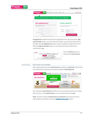 Using Glogster EDU




                            Unregistered complete the left side of registration form. By pressing the Sign
                            up & Activate button, you will create the Teacher account with school license
                            included. Already Registered teachers should complete the right side of form.
                            Click the Login & Activate button, to be redirected to the school license
                            confirmation page.

                                                                              Click on Confirm button to
                                                                              activate the school license.




               11.2.2.2.2   I N V I T A TI O N V I A N IC K N A M E

                            If the administrator has sent school license invitation via nickname, the existing
                            user will find the school license invitation bubble at My dashboard.




                            This method of school license invitation can be used when teacher has created
                            EDU account, or the administrator is not sure about teachers e-mail.

                            Note: Teacher invited to school license via nickname will receive also the e-
                            mail invitation described in previous Invitation via e-mail section.




Glogster EDU                                                                                                128
 