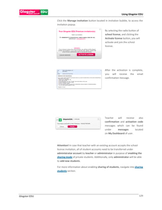 Using Glogster EDU

               Click the Manage invitation button located in invitation bubble, to access the
               invitation popup.

                                                           By selecting the radio button of
                                                           school license, and clicking the
                                                           Activate license button, you will
                                                           activate and join the school
                                                           license.

               .




                                                           After the activation is complete,
                                                           you will receive the email
                                                           confirmation message.




                                                           Teacher    will   receive    also
                                                           confirmation and activation code
                                                           messages which can be found
                                                           under      messages       located
                                                           on My Dashboard of user.



               Attention! In case that teacher with an existing account accepts the school
               license invitation, all of student accounts need to be transferred under
               administrator account by teacher or administrator in purpose of enabling the
               sharing mode of private students. Additionally, only administrator will be able
               to add new students.

               For more information about enabling sharing of students, navigate into sharing
               students section.




Glogster EDU                                                                               129
 