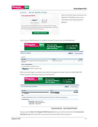 Using Glogster EDU

           1 . 1 .2 . 1   PAY BY PAYPAL OPTION

                                                                          Select the PayPal option and press the
                                                                          PROCEED TO PAYPAL button to be
                                                                          redirected to the PayPal payment
                                                                          gateway.




           Log in to your PayPal account, or create an account if you do not currently have one.




           After successful login, you will be redirected to the payment review. Press the AGREE AND PAY
           button to pay for the license type you have selected.




           By pressing the Return To Glogster EDU Premium button, you will be redirected into Summary &
           Activation page which will inform you about the actual status of your payment.

Glogster EDU                                                                                                 13
 