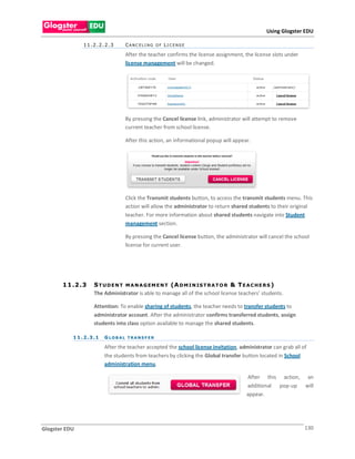 Using Glogster EDU

                11.2.2.2.3           CANC ELI NG OF LI C ENSE

                                     After the teacher confirms the license assignment, the license slots under
                                     license management will be changed.




                                     By pressing the Cancel license link, administrator will attempt to remove
                                     current teacher from school license.

                                     After this action, an informational popup will appear.




                                     Click the Transmit students button, to access the transmit students menu. This
                                     action will allow the administrator to return shared students to their original
                                     teacher. For more information about shared students navigate into Student
                                     management section.

                                     By pressing the Cancel license button, the administrator will cancel the school
                                     license for current user.




       1 1 .2 . 3     S T U D E N T M A N A G EM E N T (A D M I N IS T R A T O R & T E A C H E R S )
                      The Administrator is able to manage all of the school license teachers’ students.

                      Attention: To enable sharing of students, the teacher needs to transfer students to
                      administrator account. After the administrator confirms transferred students, assign
                      students into class option available to manage the shared students.

           1 1 . 2 . 3 .1   GLOBAL TRANSF ER

                            After the teacher accepted the school license invitation, administrator can grab all of
                            the students from teachers by clicking the Global transfer button located in School
                            administration menu.

                                                                                         After this action, an
                                                                                         additional pop-up will
                                                                                         appear.




Glogster EDU                                                                                                      130
 