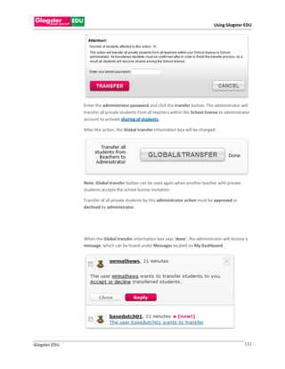 Using Glogster EDU




               Enter the administrator password and click the transfer button. The administrator will
               transfer all private students from all teachers within the School license to administrator
               account to activate sharing of students.

               After this action, the Global transfer information box will be changed.




               Note: Global transfer button can be used again when another teacher with private
               students accepts the school license invitation.

               Transfer of all private students by this administrator action must be approved or
               declined by administrator.




               When the Global transfer information box says ‘done‘, the administrator will receive a
               message, which can be found under Messages located on My Dashboard.




Glogster EDU                                                                                          131
 