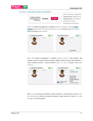 Using Glogster EDU

           1 1 . 2 . 3 .2   T E A C H E R S S TU D E N T M A N A G E M E N T

                                                                                         After the teacher accepts the
                                                                                         school license invitation, the
                                                                                         administrator can enable or
                                                                                         disable the student
                                                                                         management to teachers.

                            When the student management is disabled, teacher is not able to manage shared
                            students (left student). If the shared student is in any of Teachers class, he is able to
                            Edit his portfolio (right student).




                            When the student management is enabled, teacher is able to edit portfolio, edit
                            student account, change student password, delete student account, edit nickname or
                            access student account of shared students which is in any of Teachers class (right
                            student).




                            Note: To enable sharing of students, transfer student into administrator account. After
                            the administrator confirms transferred students, assign students to class to be able
                            manage the shared students.




Glogster EDU                                                                                                            133
 