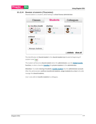 Using Glogster EDU

       1 1 .2 . 4   S H A R E D S T U D E N TS ( T E A C H E R S )
                    Shared student is a student, which belong to school license administrator.




                    The identification of shared student is the shared student icon located at beginning of
                    student name.

                    The student will become shared student when the administrator uses the Global transfer
                    function, or when a teacher transfers the private students to the administrator.

                    Attention: To enable sharing of students, transfer student into the administrator account.
                    After the administrator confirms transferred students, assign students to a class to be able
                    manage the shared students.

                    User is also able to transfer students to colleagues.




Glogster EDU                                                                                                  134
 