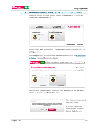 Using Glogster EDU

           1 1 . 2 . 4 .1   T R A N S F E R S T U D E N TS T O A D M I NI S T R A T O R ( E N A B L E S T U D E N T S S H A R I NG )

                            To transfer students, a teacher needs to navigate to Colleagues tab located on My
                            Dashboard of school license user.




                            By pressing the show all link located in colleagues tab, teacher will be redirected into
                            colleagues menu.

                            The colleagues menu contains all of the colleagues which accepted the school license
                            invitation, and school license administrator.




                            By pressing the Transfer students link located under administrator box, teacher will
                            attempt to access the transfer students menu.



                                                                                                  After this action, informational
                                                                                                  pop-up will appear.

                                                                                                  By pressing the continue
                                                                                                  button, you will access the
                                                                                                  transfer students menu.




Glogster EDU                                                                                                                           135
 
