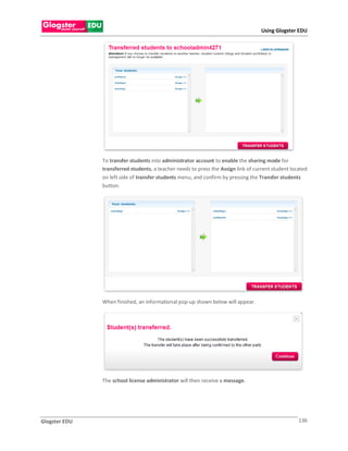 Using Glogster EDU




               To transfer students into administrator account to enable the sharing mode for
               transferred students, a teacher needs to press the Assign link of current student located
               on left side of transfer students menu, and confirm by pressing the Transfer students
               button.




               When finished, an informational pop-up shown below will appear.




               The school license administrator will then receive a message.




Glogster EDU                                                                                        136
 