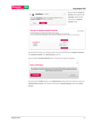 Using Glogster EDU

                                                                            By pressing the Accept or
                                                                            decline link located in the
                                                                            message, administrator
                                                                            will access to Student
                                                                            transfer menu.




               By selecting the boxes according to action required, administrator accepts or declines
               the students transfer into administrator account.

               By pressing the Accept selected button, confirmation popup will appear.




               By pressing the Confirm button, the administrator will transfer the students under the
               administrator account. The students will become shared students within the school
               license.




Glogster EDU                                                                                        137
 