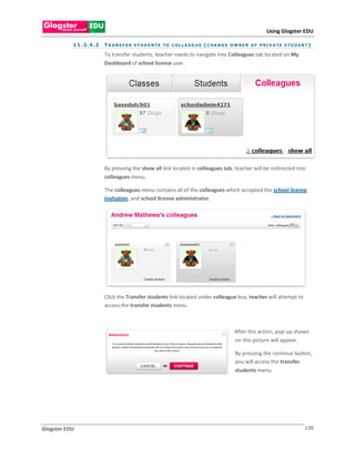 Using Glogster EDU

           1 1 . 2 . 4 .2   T R A N S F E R S T U D E N TS T O C O L L E A G U E ( C H A N G E O W N E R O F P R I V A T E S T U D E N T )

                            To transfer students, teacher needs to navigate into Colleagues tab located on My
                            Dashboard of school license user.




                            By pressing the show all link located in colleagues tab, teacher will be redirected into
                            colleagues menu.

                            The colleagues menu contains all of the colleagues which accepted the school license
                            invitation, and school license administrator.




                            Click the Transfer students link located under colleague box, teacher will attempt to
                            access the transfer students menu.



                                                                                                 After this action, pop-up shown
                                                                                                 on this picture will appear.

                                                                                                 By pressing the continue button,
                                                                                                 you will access the transfer
                                                                                                 students menu.




Glogster EDU                                                                                                                          138
 
