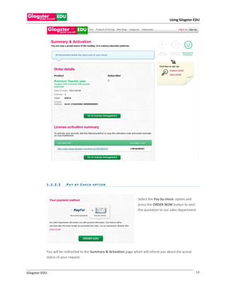 Using Glogster EDU




           1 . 1 .2 . 2   PAY BY CHECK OPTION



                                                                      Select the Pay by check option and
                                                                      press the ORDER NOW button to sent
                                                                      the quotation to our sales department.




           You will be redirected to the Summary & Activation page which will inform you about the actual
           status of your request.



Glogster EDU                                                                                                14
 