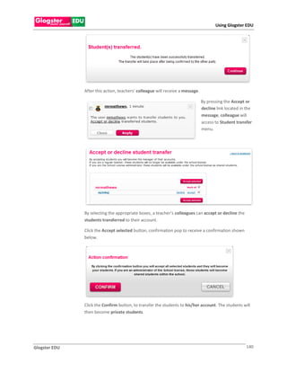 Using Glogster EDU




               After this action, teachers’ colleague will receive a message.

                                                                                By pressing the Accept or
                                                                                decline link located in the
                                                                                message, colleague will
                                                                                access to Student transfer
                                                                                menu.




               By selecting the appropriate boxes, a teacher’s colleagues can accept or decline the
               students transferred to their account.

               Click the Accept selected button, confirmation pop to receive a confirmation shown
               below.




               Click the Confirm button, to transfer the students to his/her account. The students will
               then become private students.




Glogster EDU                                                                                            140
 