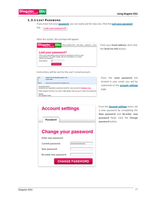 Using Glogster EDU

       1 . 3 .1 L O S T P A S S W O R D
                If you have lost your password, you can easily ask for new one. Click the Lost your password
                link.



               After this action, this prompt will appear.

                                                                            Enter your Email address, then click
                                                                            the Send me info button.




               Instructions will be sent to the user’s email account.

                                                                             Press the reset password link
                                                                             located in your email, you will be
                                                                             redirected to the account settings
                                                                             page.




                                                                           From the Account settings menu, set
                                                                           a new password by completing the
                                                                           New password and Re-enter new
                                                                           password fields. Click the Change
                                                                           password button.




Glogster EDU                                                                                                   17
 