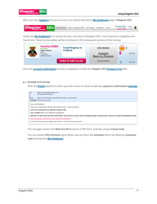 Using Glogster EDU

   After you have logged in into your account, you will be directed to My Dashboard page of Glogster EDU.




   Heads Up! My Dashboard is an anchor for you, and many of Glogster EDU’s most important capabilities are
   found here. These functionalities will be introduced in the subsequent sections of this manual.




   Once the account confirmation has been completed, activate the Glogster EDU Premium Trial offer.




   2.1 L I CE N SE   A CTI V ATI ON
        After the PayPal payment is done, you will receive an email containing a payment confirmation message.




        The message contains the Welcome Kit Brochure in PDF form, and fully unique License Code.

        You can activate EDU Premium subscription now via either the activation link or by filling the activation
        code directly from My Dashboard.




Glogster EDU                                                                                                    19
 