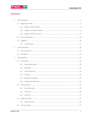 Using Glogster EDU


C ONTENTS

    1.   EDU Homepage ............................................................................................................................................ 6

         1.1     Registration to EDU ............................................................................................................................. 7

               1.1.1      Register as Basic Teacher .......................................................................................................... 9

               1.1.2      Register as Premium Teacher .................................................................................................. 11

               1.1.3      Register the School license ...................................................................................................... 15

         1.2     Account verification........................................................................................................................... 16

         1.3     Logging in........................................................................................................................................... 16

               1.3.1      Lost Password .......................................................................................................................... 17

    2.   License activation ....................................................................................................................................... 18

         2.1     License activation .............................................................................................................................. 19

         2.2     Trial option ........................................................................................................................................ 22

    3.   My Dashboard ............................................................................................................................................ 23

         3.1     User profile ........................................................................................................................................ 24

               3.1.1      General information ................................................................................................................ 24

               3.1.2      Mood box ................................................................................................................................ 24

               3.1.3      Account type box..................................................................................................................... 24

               3.1.4      G-Points ................................................................................................................................... 25

               3.1.5      Number of user glogs .............................................................................................................. 25

               3.1.6      Number of profile views .......................................................................................................... 25

         3.2     Edit my profile ................................................................................................................................... 25

               3.2.1      User information ..................................................................................................................... 26

               3.2.2      Photo box ................................................................................................................................ 26

               3.2.3      interests ................................................................................................................................... 27

         3.3     Design my profile............................................................................................................................... 27

               3.3.1      Profile edit tool ........................................................................................................................ 28

         3.4     View my profile.................................................................................................................................. 31


Glogster EDU                                                                                                                                                            2
 