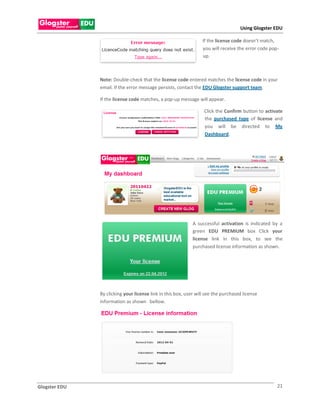 Using Glogster EDU

                                                                 If the license code doesn’t match,
                                                                 you will receive the error code pop-
                                                                 up.



               Note: Double-check that the license code entered matches the license code in your
               email. If the error message persists, contact the EDU Glogster support team.

               If the license code matches, a pop-up message will appear.

                                                                  Click the Confirm button to activate
                                                                  the purchased type of license and
                                                                  you will be directed to My
                                                                  Dashboard.




                                                             A successful activation is indicated by a
                                                             green EDU PREMIUM box Click your
                                                             license link in this box, to see the
                                                             purchased license information as shown.




               By clicking your license link in this box, user will see the purchased license
               information as shown bellow.




Glogster EDU                                                                                        21
 
