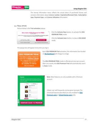 Using Glogster EDU

                             The license information menu reflects the actual status of purchased license and
                             contains information about License number, Expiration/Renewal Date, Subscription
                             type, Payment type, and License Utilization information.




   2.2 T R IAL   O PT IO N
       Picture below is the Trial activation popup.

                                                                Click the Activate Now button, to activate the EDU
                                                                PREMIUM TRIAL mode.

                                                                 Click the Activate Later button, to stay in EDU BASIC
                                                                 mode.



       The popup box will appear every time you log in.

                                              Upon EDU PREMIUM Trial activation, the information box located
                                              on My Dashboard will change to orange.



                                              The EDU PREMIUM TRIAL mode is offered just once per account.
                                              After one month, the EDU Premium Trial will automatically revert
                                              to Basic mode.




                                                          Note: Most features are only available with a Premium
                                                          account.

                                                      .



                                                          A Basic user will frequently receive green prompts The
                                                          enhanced features described are only enabled for EDU
                                                          Premium users or School license users only.




Glogster EDU                                                                                                         22
 