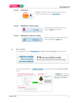 Using Glogster EDU

         3 . 1 .4        G -P O I N TS
                                                    G-Points. The G-Points value will increase by each click on
                                                    another users profile, or by each Glog creation.




         3 . 1 .5        NUMBER        O F U S ER G LOG S
                                                                     This informational box displays the actual
                                                                     number of Glogs you`ve created.



         3 . 1 .6        NUMBER        OF PROFILE VIE WS
                                                                     This box displays the actual number of users
                                                                     who have visited your profile page.




   3.2       E D IT   MY P R OF IL E
             In the right upper corner of My Dashboard the Profile and account settings links can be found.




             Click the Edit my profile link                           and you will be directed to Edit user profile
             menu.

                                                                                        The profile menu consists of
                                                                                        your information, Photo and
                                                                                        Mood Box, and interests.




Glogster EDU                                                                                                          25
 