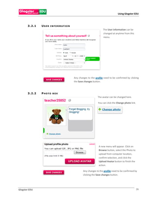 Using Glogster EDU



       3 . 2 .1   USER   I N F O R M A T IO N
                                                                          The User information can be
                                                                          changed at anytime from this
                                                                          menu.




                                                Any changes to the profile need to be confirmed by clicking
                                                the Save changes button.



       3 . 2 .2   P HOTO   B OX
                                                                     The avatar can be changed here.

                                                                     You can click the Change photo link.




                                                                      A new menu will appear. Click on
                                                                      Browse button, select the Photo to
                                                                      upload from computer location,
                                                                      confirm selection, and click the
                                                                      Upload Avatar button to finish the
                                                                      action.

                                                        Any changes to the profile need to be confirmed by
                                                        clicking the Save changes button.




Glogster EDU                                                                                                26
 