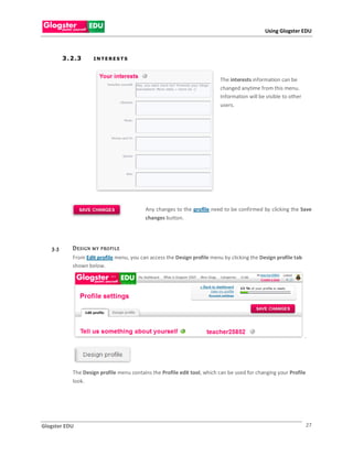 Using Glogster EDU



         3 . 2 .3       INTERESTS



                                                                           The interests information can be
                                                                           changed anytime from this menu.
                                                                           Information will be visible to other
                                                                           users.




                                           Any changes to the profile need to be confirmed by clicking the Save
                                           changes button.




   3.3       D E S IG N M Y   P RO FI LE
             From Edit profile menu, you can access the Design profile menu by clicking the Design profile tab
             shown below.




                                                                                                                  .




             The Design profile menu contains the Profile edit tool, which can be used for changing your Profile
             look.




Glogster EDU                                                                                                       27
 