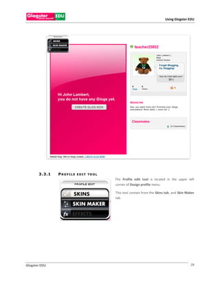 Using Glogster EDU




       3 . 3 .1   PROFILE   E D I T TO O L
                                             The Profile edit tool is located in the upper left
                                             corner of Design profile menu.

                                             This tool contain from the Skins tab, and Skin Maker
                                             tab.




Glogster EDU                                                                                  28
 