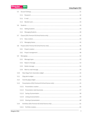 Using Glogster EDU

        3.5     Account Settings ................................................................................................................................ 31

               3.5.1     Password ................................................................................................................................. 32

               3.5.2     E-mail ....................................................................................................................................... 32

               3.5.3     Blocked users........................................................................................................................... 33

        3.6     Students............................................................................................................................................. 33

               3.6.1     Adding Students ...................................................................................................................... 33

               3.6.2     Managing Students.................................................................................................................. 39

        3.7     Classes (EDU Premium & School license only) .................................................................................. 42

               3.7.1     Class creation........................................................................................................................... 43

               3.7.2     Managing classes ..................................................................................................................... 43

        3.8     Projects (EDU Premium & School license only) ................................................................................. 46

               3.8.1     Project creation ....................................................................................................................... 46

               3.8.2     Project management ............................................................................................................... 48

        3.9     Messaging .......................................................................................................................................... 52

               3.9.1     Message types ......................................................................................................................... 52

               3.9.2     Reply to message ..................................................................................................................... 53

               3.9.3     Delete message ....................................................................................................................... 54

               3.9.4     Mark as read message ............................................................................................................. 54

        3.10        New Glogs from classmates widget .............................................................................................. 54

        3.11        Glog alerts widget ......................................................................................................................... 55

        3.12        Favorite glogs widget .................................................................................................................... 55

        3.13        Presentations (EDU Premium & School license only) ................................................................... 55

               3.13.1      Presentation creation ............................................................................................................ 56

               3.13.2      Presentation style & preview ................................................................................................ 57

               3.13.3      Saving of presentation........................................................................................................... 58

               3.13.4      Linking of presentation .......................................................................................................... 59

               3.13.5      Sharing of presentation ......................................................................................................... 60

        3.14        Portfolios (EDU Premium & School license only) .......................................................................... 61

               3.14.1      Portfolio creation................................................................................................................... 61

Glogster EDU                                                                                                                                                            3
 