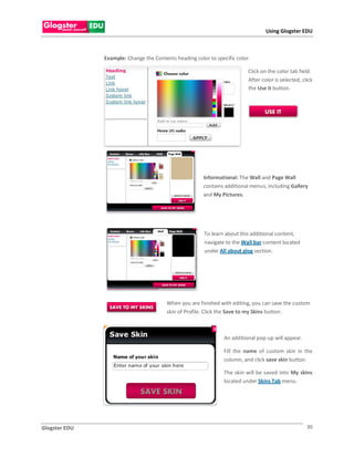 Using Glogster EDU



               Example: Change the Contents heading color to specific color.

                                                                           Click on the color tab field.
                                                                           After color is selected, click
                                                                           the Use it button.




                                                        Informational: The Wall and Page Wall
                                                        contains additional menus, including Gallery
                                                        and My Pictures.




                                                        To learn about this additional content,
                                                        navigate to the Wall bar content located
                                                        under All about glog section.




                                         When you are finished with editing, you can save the custom
                                         skin of Profile. Click the Save to my Skins button.



                                                                 An additional pop-up will appear.

                                                                 Fill the name of custom skin in the
                                                                 column, and click save skin button.

                                                                 The skin will be saved into My skins
                                                                 located under Skins Tab menu.




Glogster EDU                                                                                          30
 