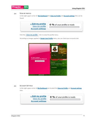 Using Glogster EDU


   3.4     V I E W MY   P RO F IL E
           In the right upper corner of My Dashboard the View my Profile and Account settings links can be
           found.




           Click the                     link to view the profile menu.

           According to changes applied in Design User Profile menu, you can check your accounts skin.




   3.5     A C COU NT S E TT IN G S
           In the right upper corner of My Dashboard are located the View my Profile and Account settings
           links.




Glogster EDU                                                                                                 31
 
