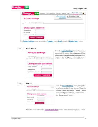 Using Glogster EDU




           The Account settings menu contains the Password menu, Email menu and Blocked users menu.



       3 . 5 .1    P ASS W O RD
                                                                From the Account settings menu, change your
                                                                password. Fill out the Current password, New
                                                                password and Re-enter new password fields,
                                                                and then click the Change password button.




       3 . 5 .2    E-MAIL
                                                                 From the Account settings menu, change the
                                                                 email associated with your license. Fill out the
                                                                 Current e-mail, New e-mail, Confirm e-mail
                                                                 and current password fields, and then click
                                                                 the Change e-mail button.




                   Note: You need to finish the account verification process to be able to change your e-mail.




Glogster EDU                                                                                                  32
 