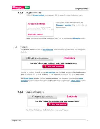 Using Glogster EDU

         3 . 5 .3      B L O C K E D US E R S
                       From the Account settings menu, you are able to see and remove the blocked users.



                                                                   Users on this list are not able to send any
                                                                   Messages or comment Glogs of users who are
                                                                   blocking them.




                       Note: Information about how to block the users can be found under Messaging content.




   3.6       S TU DE NT S
             The Students menu is located on My Dashboard. From this menu you can create and manage the
             students.




               Number of students depends on your Account type. An EDU Basic account and an Edu Premium
               Trial account can add up to 50 students. An Edu Premium account can add up to 200 students.

               Edu School license account can have multiple students. This number is based on your license
               quotation. For more information about the School license, navigate to the School license section.




         3 . 6 .1      A D D I N G S T U D EN T S




                       By clicking the Add new students’ button, a pop-up will appear.




Glogster EDU                                                                                                       33
 