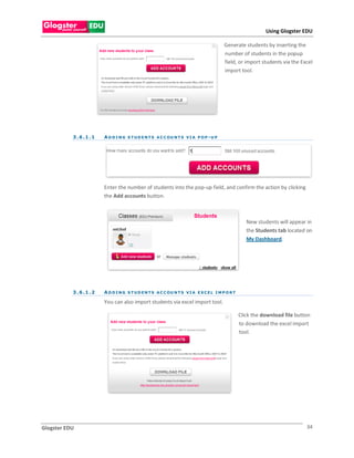Using Glogster EDU

                                                                                         Generate students by inserting the
                                                                                         number of students in the popup
                                                                                         field, or import students via the Excel
                                                                                         import tool.




           3 . 6 .1 . 1   A D D I N G S T U D E N T S A C C OU N T S V I A P O P - U P




                          Enter the number of students into the pop-up field, and confirm the action by clicking
                          the Add accounts button.



                                                                                                      New students will appear in
                                                                                                      the Students tab located on
                                                                                                      My Dashboard.




           3 . 6 .1 . 2   A D D I N G S T U D E N T S A C C OU N T S V I A E X C E L I M P O R T

                          You can also import students via excel import tool.

                                                                                                   Click the download file button
                                                                                                   to download the excel import
                                                                                                   tool.




Glogster EDU                                                                                                                   34
 
