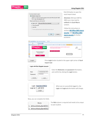 Using Glogster EDU

                                                                      Click OK button to open the
                                                                      excel import sheet.

                                                                       Attention: MS Excel 2007 &
                                                                       2003 users may need to
                                                                       unblock the Excel Macro
                                                                       content.

                                                                      Follow the instructions in
                                                                      sections MS Office 2007 macro
                                                                      security and MS Office 2003
                                                                      macro security for further
                                                                      assistance.




                                        Press Login button located in the upper right corner of Excel
                                        import tool.



                                                    Enter the Nickname and password information,
                                                    and confirm by clicking the Login button.




                                                          When you`ve successfully logged in, the
                                                          Login and Login at information will change.




               Now, you can complete the fields.

                                                   The Nick column is required and needs to be unique
                                                   to each student.




Glogster EDU                                                                                        35
 