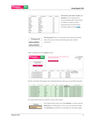 Using Glogster EDU



                                                                     First name, Last name, Grade and
                                                                     Gender are not required, but
                                                                     recommended. When these fields
                                                                     are filled in, students will be
                                                                     generated with all information
                                                                     included visible in their Profile.




                                         The Password field is not required. If you leave these fields
                                         blank, the system will automatically generate random
                                         passwords.




               When complete click the Import button.




               Shortly, the fields will change color indicating that the data was successfully imported.




               The Status field shows the student’s status after import.

                                        If the Status field is pink, and reads Existent, it means that the
                                        Nickname is already taken. In this case, you need to change
                                        the nickname to another non-existing one, and import again.



Glogster EDU                                                                                             36
 