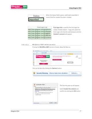 Using Glogster EDU



                                                       When the Status field is green, and reads imported, it
                                                       means that the student has been created.




                                                                      First login link is used for the first login for
                                                                      newly created student. Copy and, paste the
                                                                      First Login Link into the web browser and the
                                                                      Student’s account will appear.




               3.6.1.2.1   M S O F F I C E 2 0 0 7 M AC R O S E C U R I T Y

                           If using the MS Office 2007 version of excel, allow the Macros.




                           This can be done by clicking the Options button.




                                                                                 The Security pop-up will appear.

                                                                                 Select Enable this content and
                                                                                 confirm by clicking the OK button.




Glogster EDU                                                                                                        37
 