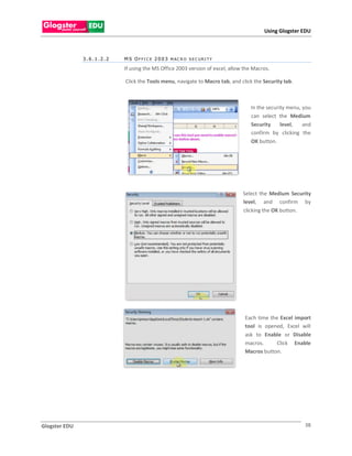 Using Glogster EDU



               3.6.1.2.2   M S O F F I C E 2 0 0 3 M AC R O S E C U R I T Y

                           If using the MS Office 2003 version of excel, allow the Macros.

                           Click the Tools menu, navigate to Macro tab, and click the Security tab.



                                                                                 In the security menu, you
                                                                                 can select the Medium
                                                                                 Security     level,   and
                                                                                 confirm by clicking the
                                                                                 OK button.




                                                                              Select the Medium Security
                                                                              level, and confirm by
                                                                              clicking the OK button.




                                                                               Each time the Excel import
                                                                               tool is opened, Excel will
                                                                               ask to Enable or Disable
                                                                               macros.      Click Enable
                                                                               Macros button.




Glogster EDU                                                                                           38
 