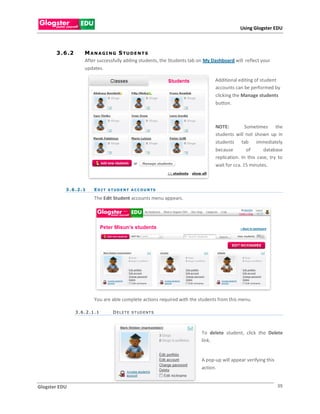 Using Glogster EDU



       3 . 6 .2       M A N A GI N G S TU D E N T S
                      After successfully adding students, the Students tab on My Dashboard will reflect your
                      updates.

                                                                                  Additional editing of student
                                                                                  accounts can be performed by
                                                                                  clicking the Manage students
                                                                                  button.



                                                                                  NOTE:          Sometimes the
                                                                                  students will not shown up in
                                                                                  students tab immediately
                                                                                  because         of      database
                                                                                  replication. In this case, try to
                                                                                  wait for cca. 15 minutes.



           3 . 6 .2 . 1   E D I T S T U D E N T A C C O U N TS

                          The Edit Student accounts menu appears.




                          You are able complete actions required with the students from this menu.

                  3.6.2.1.1          DELETE STUDENTS




                                                                            To delete student, click the Delete
                                                                            link.


                                                                            A pop-up will appear verifying this
                                                                            action.


Glogster EDU                                                                                                      39
 