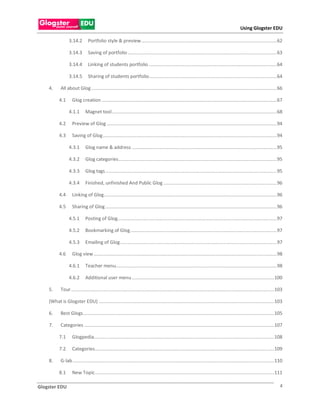 Using Glogster EDU

                  3.14.2        Portfolio style & preview ....................................................................................................... 62

                  3.14.3        Saving of portfolio ................................................................................................................. 63

                  3.14.4        Linking of students portfolio ................................................................................................. 64

                  3.14.5        Sharing of students portfolio ................................................................................................. 64

    4.      All about Glog ............................................................................................................................................. 66

          4.1       Glog creation ..................................................................................................................................... 67

                  4.1.1       Magnet tool ............................................................................................................................. 68

          4.2       Preview of Glog ................................................................................................................................. 94

          4.3       Saving of Glog .................................................................................................................................... 94

                  4.3.1       Glog name & address .............................................................................................................. 95

                  4.3.2       Glog categories ........................................................................................................................ 95

                  4.3.3       Glog tags .................................................................................................................................. 95

                  4.3.4       Finished, unfinished And Public Glog ...................................................................................... 96

          4.4       Linking of Glog ................................................................................................................................... 96

          4.5       Sharing of Glog .................................................................................................................................. 96

                  4.5.1       Posting of Glog......................................................................................................................... 97

                  4.5.2       Bookmarking of Glog ............................................................................................................... 97

                  4.5.3       Emailing of Glog ....................................................................................................................... 97

          4.6       Glog view ........................................................................................................................................... 98

                  4.6.1       Teacher menu.......................................................................................................................... 98

                  4.6.2       Additional user menu ............................................................................................................ 100

    5.      Tour .......................................................................................................................................................... 103

    (What is Glogster EDU) ..................................................................................................................................... 103

    6.      Best Glogs ................................................................................................................................................. 105

    7.      Categories ................................................................................................................................................ 107

          7.1       Glogpedia......................................................................................................................................... 108

          7.2       Categories ........................................................................................................................................ 109

    8.      G-lab ......................................................................................................................................................... 110

          8.1       New Topic ........................................................................................................................................ 111

Glogster EDU                                                                                                                                                                 4
 