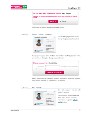 Using Glogster EDU




                           Student will be deleted by clicking the Delete button.



               3.6.2.1.2   CH ANGE STUDENT S PASSWOR D

                                                                      Click the Change password link, to
                                                                      change the password of a student.

                           .




                           A pop-up will appear. Enter the New Password and Confirm password fields,
                           and confirm by clicking the Change password button.




                           NOTE: Sometimes the change will not work immediately because of database
                           replication. In this case, try to wait for cca. 15 minutes.



               3.6.2.1.3   E D I T AC C O U N T

                                                                     Click Edit account link, to edit
                                                                     student’s account.

                                                                     The teacher will see the Profile edit
                                                                     menu of the student. For more
                                                                     information, navigate to Edit my
                                                                     profile section.




Glogster EDU                                                                                             40
 