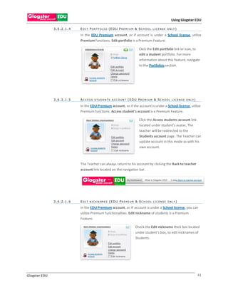Using Glogster EDU

               3.6.2.1.4   E D I T P O R T F O L I O (E D U P R E M I U M & S C H O O L L I C E N S E O N L Y )

                           In the EDU Premium account, or if account is under a School license, utilize
                           Premium functions. Edit portfolio is a Premium Feature.

                                                                              Click the Edit portfolio link or icon, to
                                                                              edit a student portfolio. For more
                                                                              information about this feature, navigate
                                                                              to the Portfolios section.




               3.6.2.1.5   A C C E S S S T U D E NT S A CC O U NT ( E D U P R E M I U M & SCH O O L L IC E NS E O NL Y )

                           In the EDU Premium account, or if the account is under a School license, utilize
                           Premium functions. Access student’s account is a Premium Feature.

                                                                              Click the Access students account link
                                                                              located under student’s avatar, The
                                                                              teacher will be redirected to the
                                                                              Students account page. The Teacher can
                                                                              update account in this mode as with his
                                                                              own account.



                           The Teacher can always return to his account by clicking the Back to teacher
                           account link located on the navigation bar.




               3.6.2.1.6   E D I T NIC KNA M E S ( E D U P R E M I U M & SC H O O L L IC E NS E O NL Y )

                           In the EDU Premium account, or IF account is under a School license, you can
                           utilize Premium functionalities. Edit nickname of students is a Premium
                           Feature.

                                                                          Check the Edit nickname thick box located
                                                                          under student’s box, to edit nicknames of
                                                                          Students.




Glogster EDU                                                                                                               41
 
