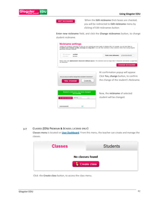 Using Glogster EDU

                                                                  When the Edit nickname thick boxes are checked,
                                                                  you will be redirected to Edit nickname menu by
                                                                  clicking of Edit nicknames button.            .

                                    Enter new nickname field, and click the Change nicknames button, to change
                                    student nickname.




                                    .

                                                                               At confirmation popup will appear.
                                                                               Click Yes, change button, to confirm
                                                                               the change of the student’s Nickname.




                                                                               Now, the nickname of selected
                                                                               student will be changed.




   3.7     C LA S S E S (EDU P RE MIU M & S C HOO L L IC EN S E O NLY )
           Classes menu is located on User Dashboard. From this menu, the teacher can create and manage the
           classes.




               Click the Create class button, to access the class menu.




Glogster EDU                                                                                                        42
 