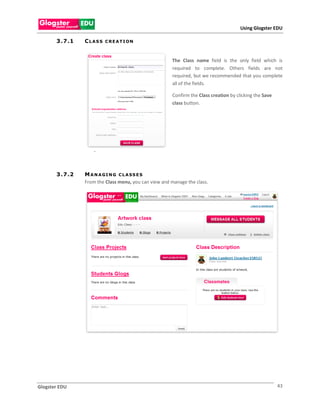 Using Glogster EDU

       3 . 7 .1   CLASS    C REATION



                                                        The Class name field is the only field which is
                                                        required to complete. Others fields are not
                                                        required, but we recommended that you complete
                                                        all of the fields.

                                                         Confirm the Class creation by clicking the Save
                                                         class button.




                      .



       3 . 7 .2   M A N A GI N G C L A S S E S
                  From the Class menu, you can view and manage the class.




Glogster EDU                                                                                               43
 